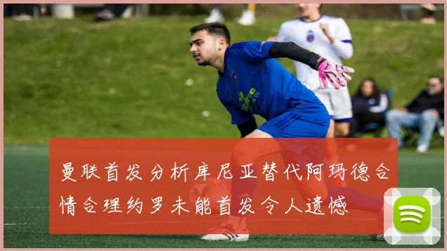 曼联首发分析库尼亚替代阿玛德合情合理约罗未能首发令人遗憾