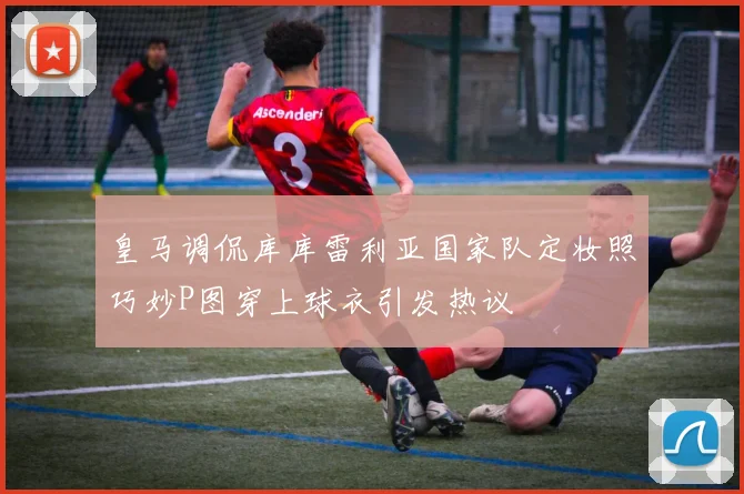 皇马调侃库库雷利亚国家队定妆照巧妙P图穿上球衣引发热议