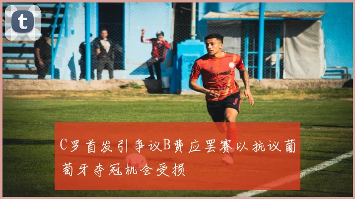 C罗首发引争议B费应罢赛以抗议葡萄牙夺冠机会受损