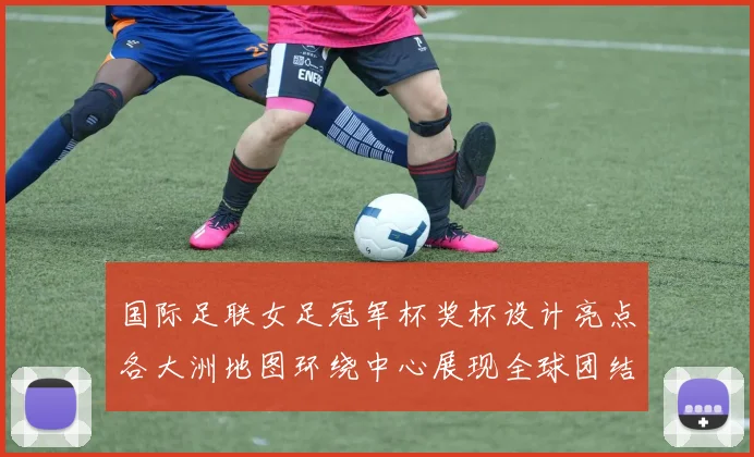 国际足联女足冠军杯奖杯设计亮点各大洲地图环绕中心展现全球团结与竞技精神