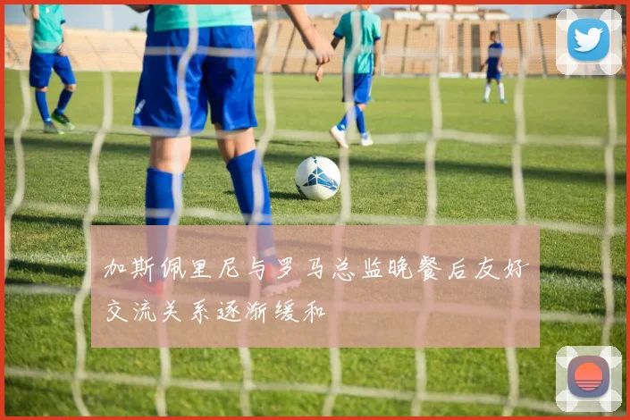 加斯佩里尼与罗马总监晚餐后友好交流关系逐渐缓和
