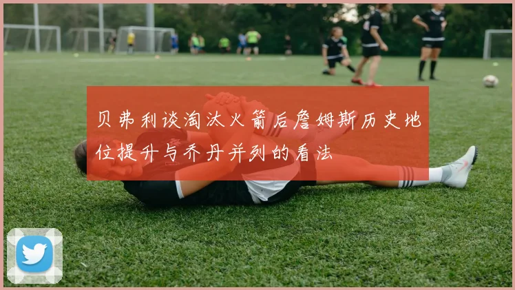 贝弗利谈淘汰火箭后詹姆斯历史地位提升与乔丹并列的看法