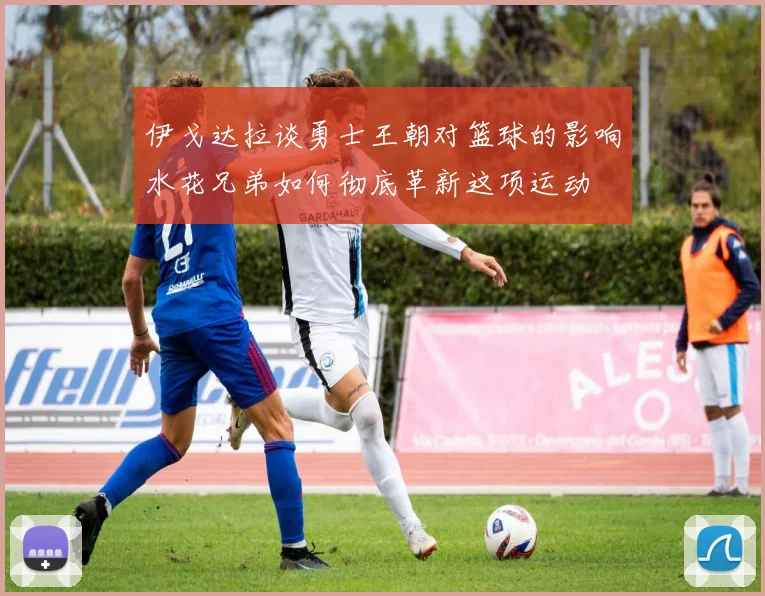 伊戈达拉谈勇士王朝对篮球的影响水花兄弟如何彻底革新这项运动