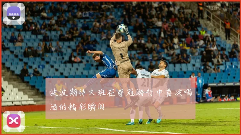 波波期待文班在夺冠游行中首次喝酒的精彩瞬间