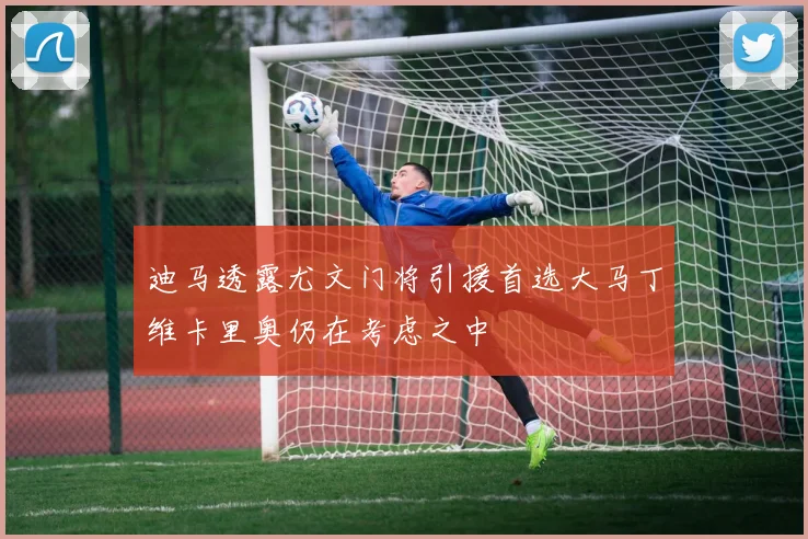 迪马透露尤文门将引援首选大马丁维卡里奥仍在考虑之中