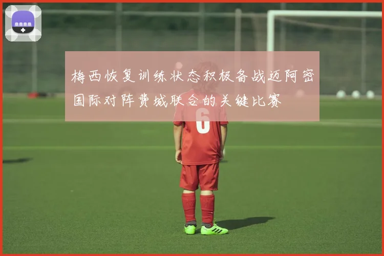 梅西恢复训练状态积极备战迈阿密国际对阵费城联合的关键比赛