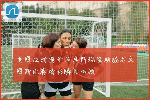 老图拉姆携子马库斯现场助威尤文图斯比赛精彩瞬间回顾