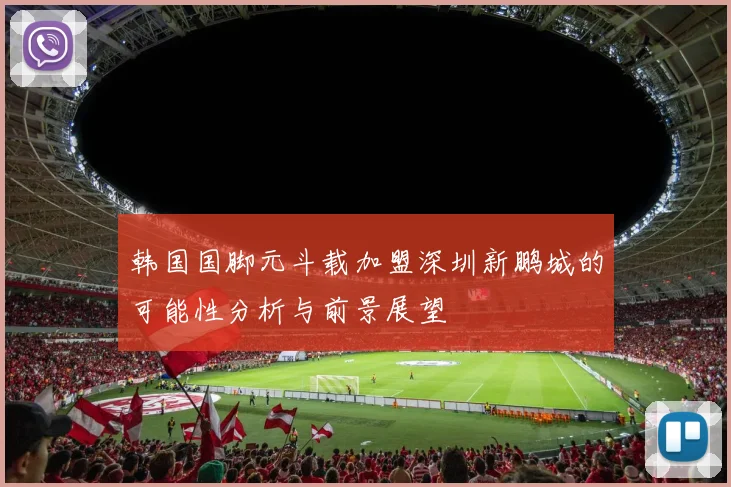 韩国国脚元斗载加盟深圳新鹏城的可能性分析与前景展望