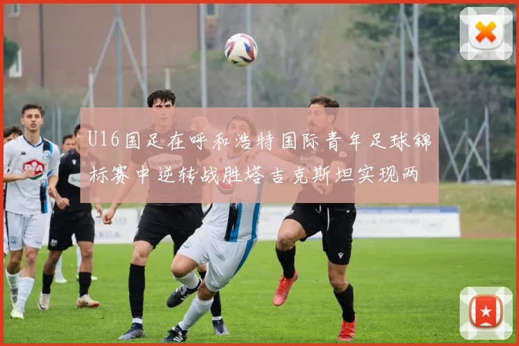 U16国足在呼和浩特国际青年足球锦标赛中逆转战胜塔吉克斯坦实现两连胜