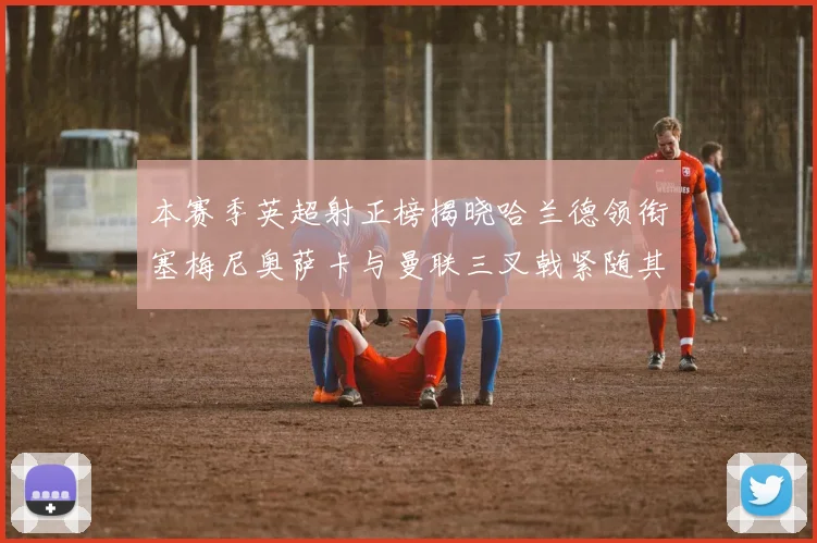 本赛季英超射正榜揭晓哈兰德领衔塞梅尼奥萨卡与曼联三叉戟紧随其后
