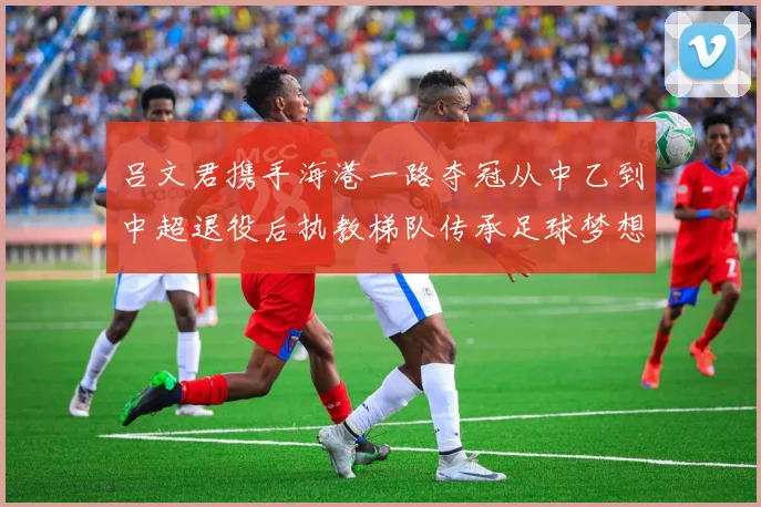 吕文君携手海港一路夺冠从中乙到中超退役后执教梯队传承足球梦想