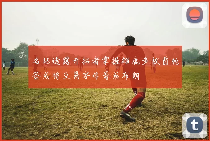 名记透露开拓者掌握雄鹿多枚首轮签或将交易字母哥或布朗